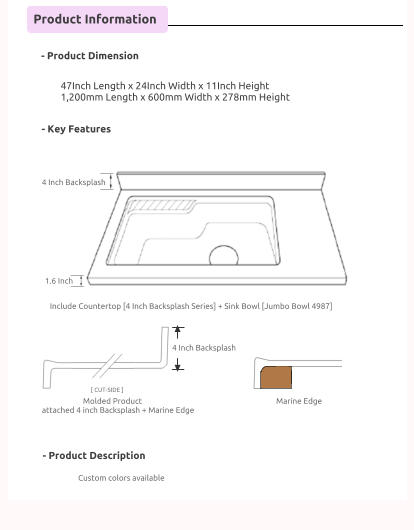 Product Information      - Product Dimension      - Key Features      - Product Description       47Inch Length x 24Inch Width x 11Inch Height 1,200mm Length x 600mm Width x 278mm Height                                   Include Countertop [4 Inch Backsplash Series] + Sink Bowl [Jumbo Bowl 4987]                          Molded Product attached 4 inch Backsplash + Marine Edge     Marine Edge                             4 Inch Backsplash                            1.6 Inch                            4 Inch Backsplash                            Custom colors available    [ CUT-SIDE ]