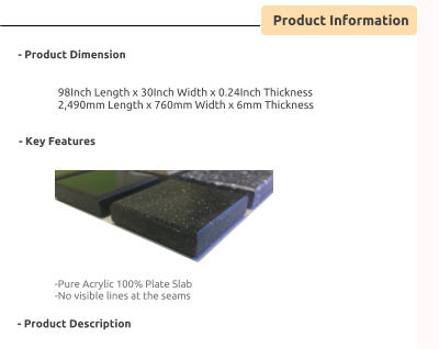 Product Information      - Product Dimension    98Inch Length x 30Inch Width x 0.24Inch Thickness 2,490mm Length x 760mm Width x 6mm Thickness                - Key Features      -Pure Acrylic 100% Plate Slab -No visible lines at the seams       - Product Description